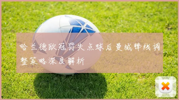 哈兰德欧冠罚失点球后曼城锋线调整策略深度解析